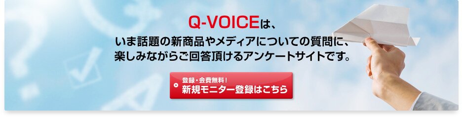 Q-VOICEは、いま話題の新商品やメディアについての質問に、楽しみながらご回答頂けるアンケートサイトです。